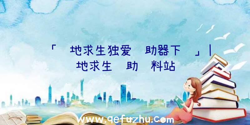 「绝地求生独爱辅助器下载」|绝地求生辅助资料站